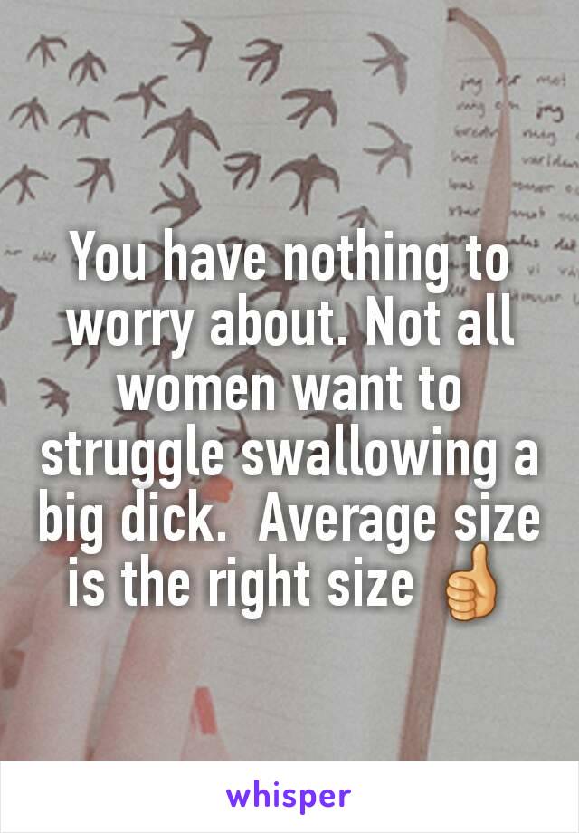 You have nothing to worry about. Not all women want to struggle swallowing a big dick.  Average size is the right size 👍
