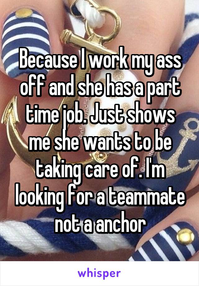 Because I work my ass off and she has a part time job. Just shows me she wants to be taking care of. I'm looking for a teammate not a anchor
