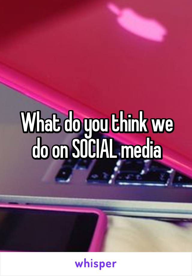 What do you think we do on SOCIAL media