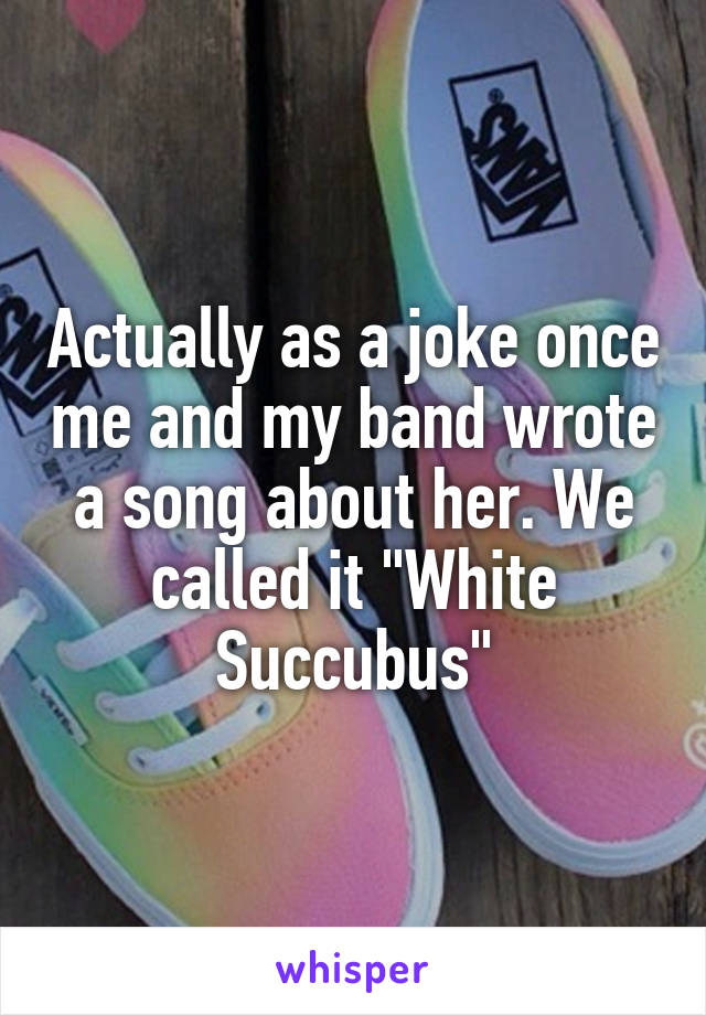 Actually as a joke once me and my band wrote a song about her. We called it "White Succubus"