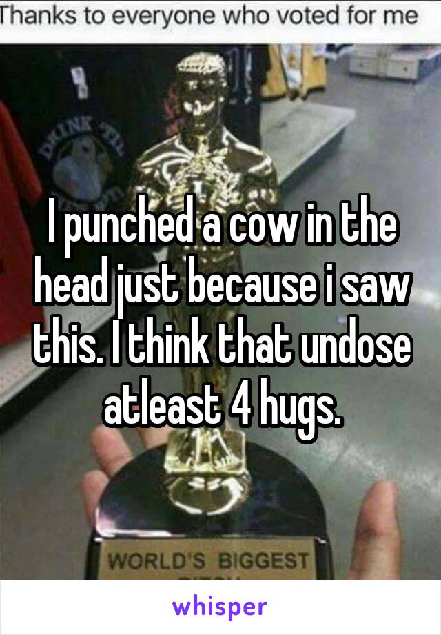 I punched a cow in the head just because i saw this. I think that undose atleast 4 hugs.