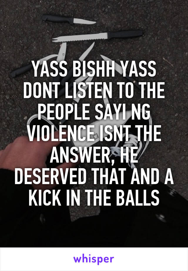 YASS BISHH YASS DONT LISTEN TO THE PEOPLE SAYI NG VIOLENCE ISNT THE ANSWER, HE DESERVED THAT AND A KICK IN THE BALLS
