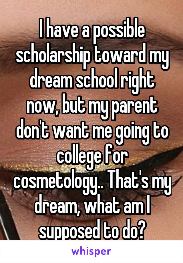 I have a possible scholarship toward my dream school right now, but my parent don't want me going to college for cosmetology.. That's my dream, what am I supposed to do?