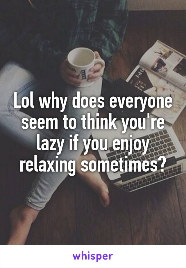 Lol why does everyone seem to think you're lazy if you enjoy relaxing sometimes?