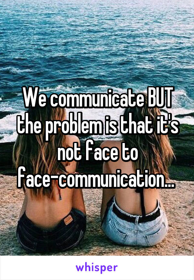 We communicate BUT the problem is that it's not face to face-communication... 