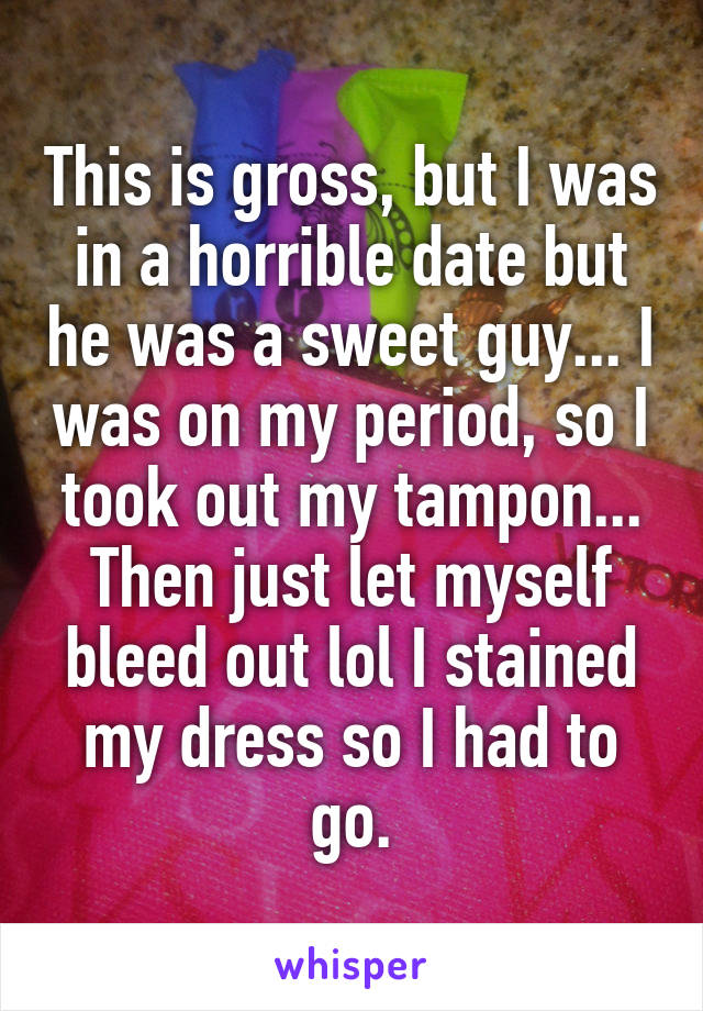 This is gross, but I was in a horrible date but he was a sweet guy... I was on my period, so I took out my tampon... Then just let myself bleed out lol I stained my dress so I had to go.