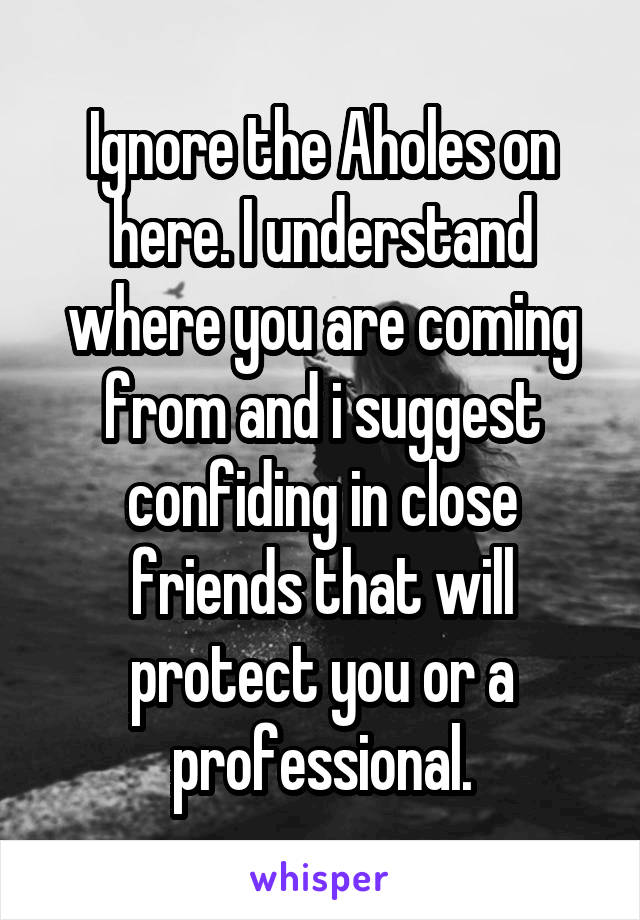 Ignore the Aholes on here. I understand where you are coming from and i suggest confiding in close friends that will protect you or a professional.