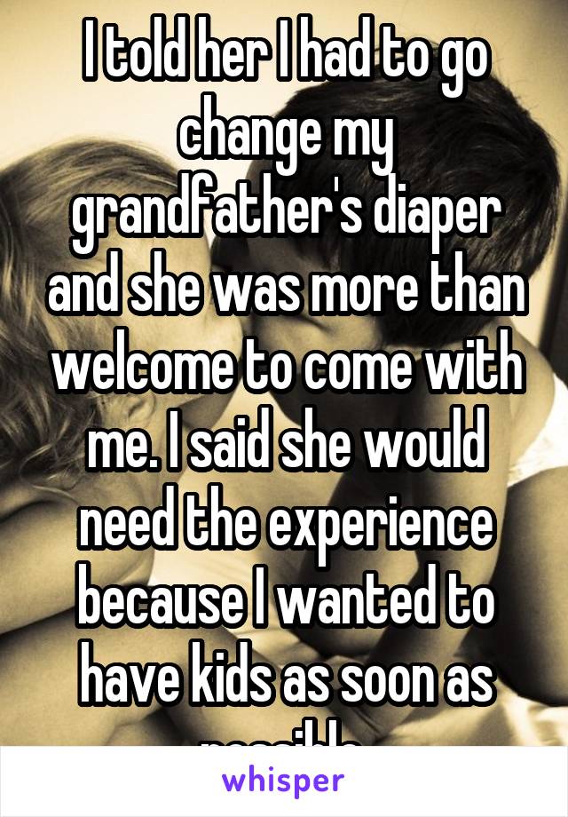 I told her I had to go change my grandfather's diaper and she was more than welcome to come with me. I said she would need the experience because I wanted to have kids as soon as possible 