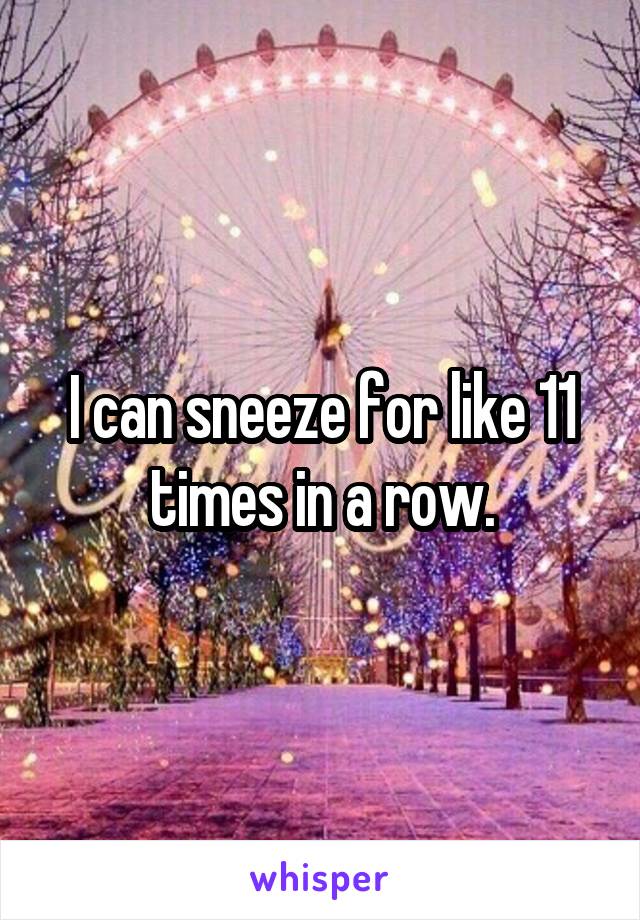 I can sneeze for like 11 times in a row.