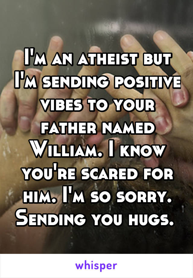 I'm an atheist but I'm sending positive vibes to your father named William. I know you're scared for him. I'm so sorry. Sending you hugs. 