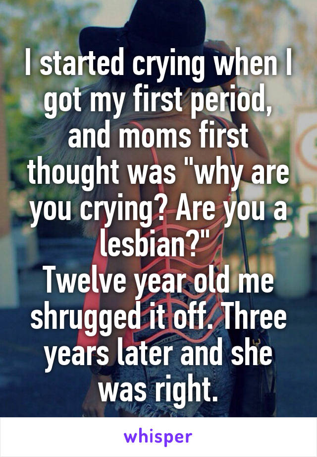 I started crying when I got my first period, and moms first thought was "why are you crying? Are you a lesbian?" 
Twelve year old me shrugged it off. Three years later and she was right.