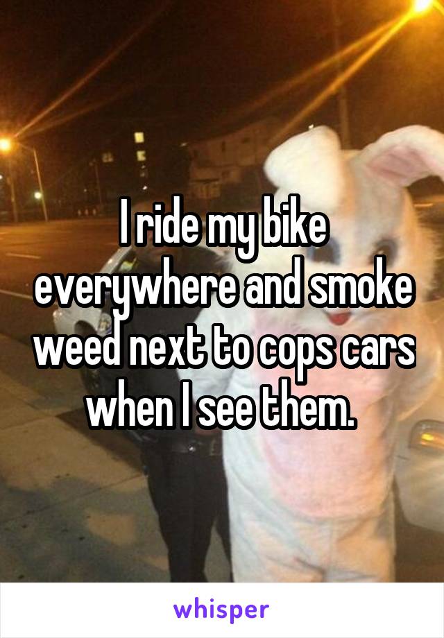 I ride my bike everywhere and smoke weed next to cops cars when I see them. 