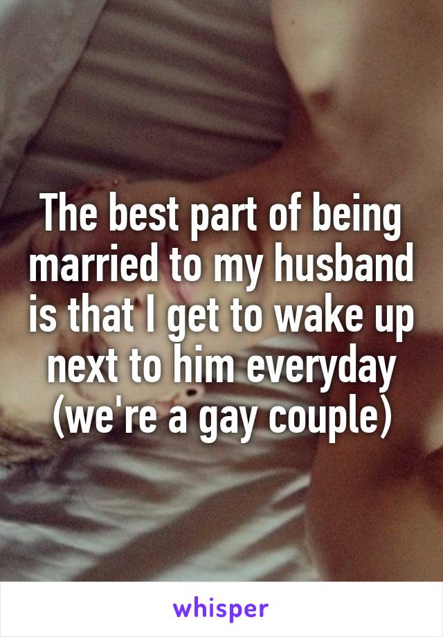 The best part of being married to my husband is that I get to wake up next to him everyday (we're a gay couple)