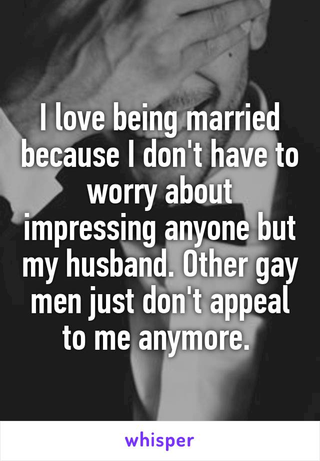 I love being married because I don't have to worry about impressing anyone but my husband. Other gay men just don't appeal to me anymore. 