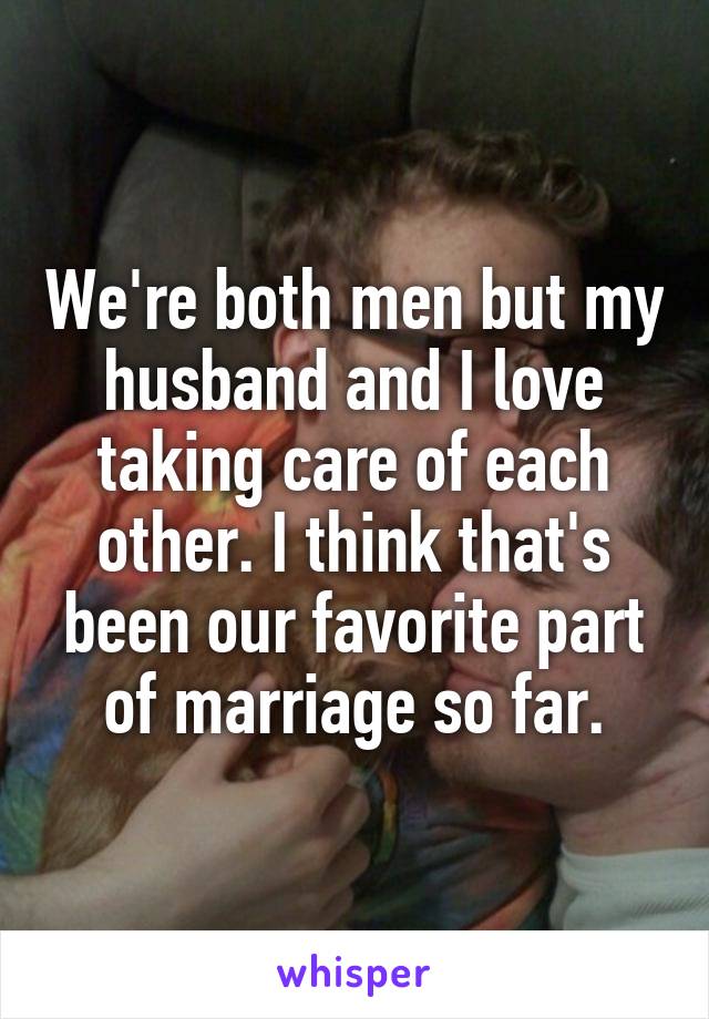 We're both men but my husband and I love taking care of each other. I think that's been our favorite part of marriage so far.