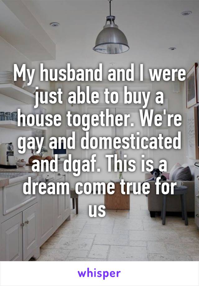 My husband and I were just able to buy a house together. We're gay and domesticated and dgaf. This is a dream come true for us 