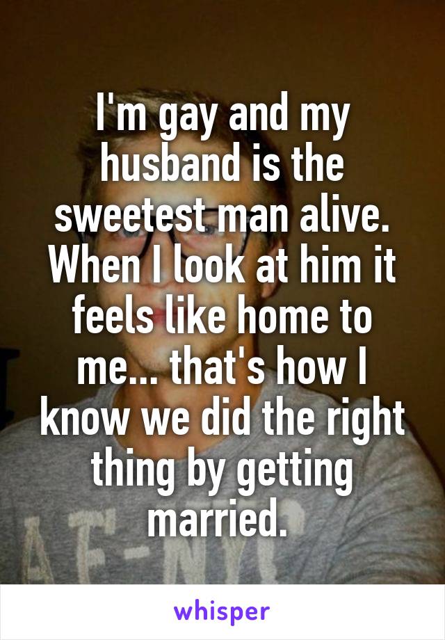 I'm gay and my husband is the sweetest man alive. When I look at him it feels like home to me... that's how I know we did the right thing by getting married. 
