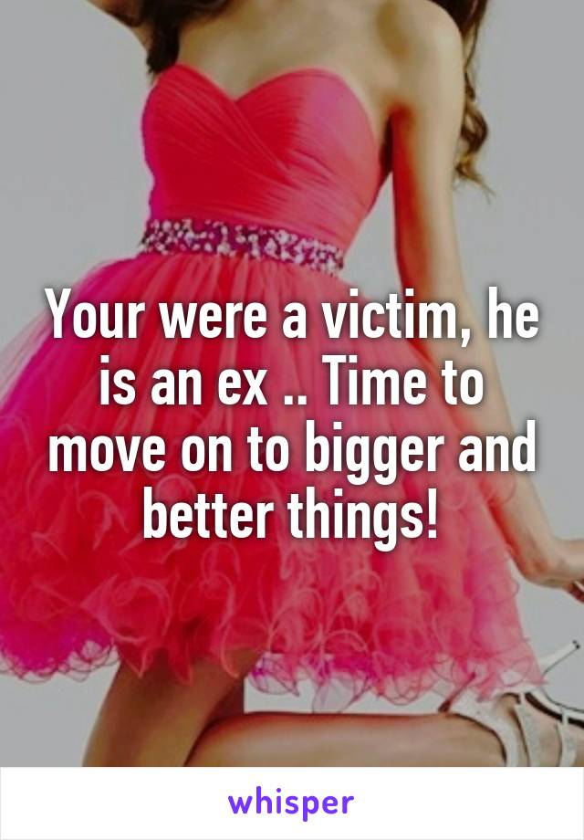 Your were a victim, he is an ex .. Time to move on to bigger and better things!