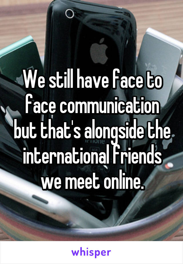 We still have face to face communication but that's alongside the international friends we meet online.