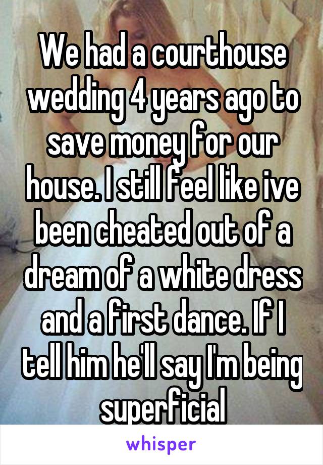 We had a courthouse wedding 4 years ago to save money for our house. I still feel like ive been cheated out of a dream of a white dress and a first dance. If I tell him he'll say I'm being superficial