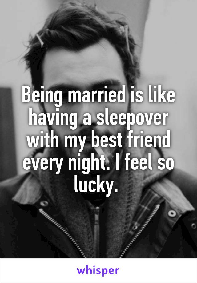 Being married is like having a sleepover with my best friend every night. I feel so lucky. 
