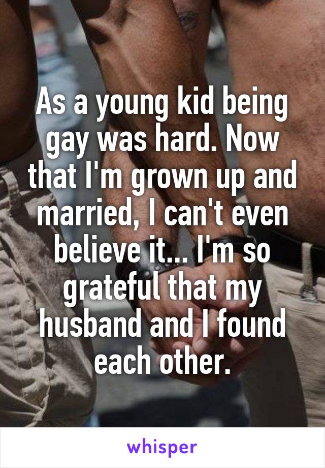 As a young kid being gay was hard. Now that I'm grown up and married, I can't even believe it... I'm so grateful that my husband and I found each other.