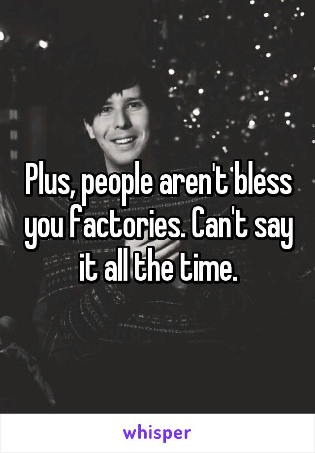 Plus, people aren't bless you factories. Can't say it all the time.