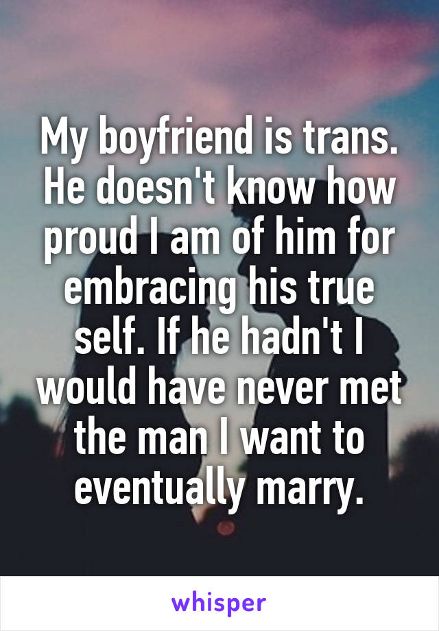My boyfriend is trans. He doesn't know how proud I am of him for embracing his true self. If he hadn't I would have never met the man I want to eventually marry.