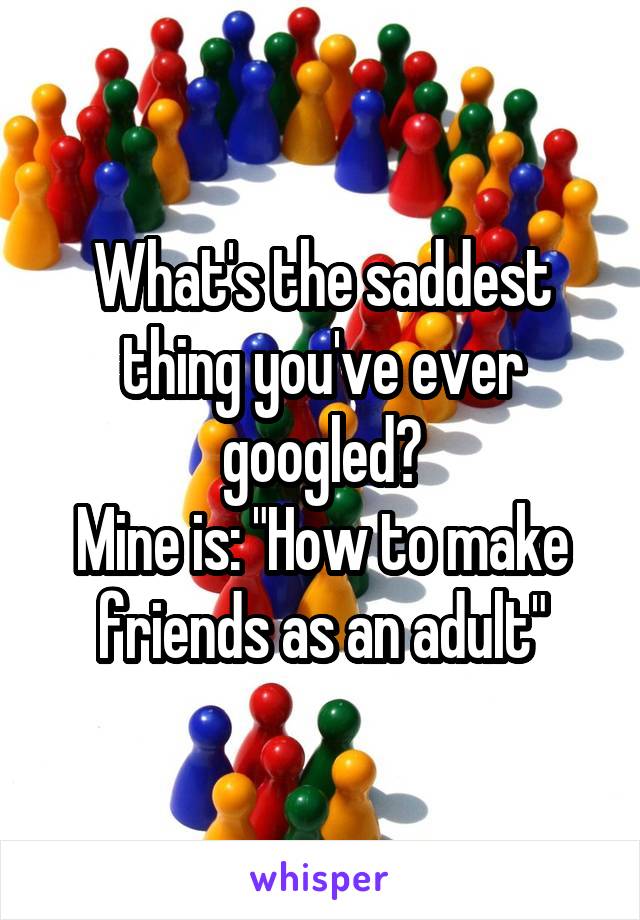 What's the saddest thing you've ever googled?
Mine is: "How to make friends as an adult"