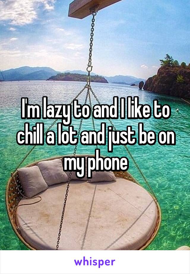 I'm lazy to and I like to chill a lot and just be on my phone