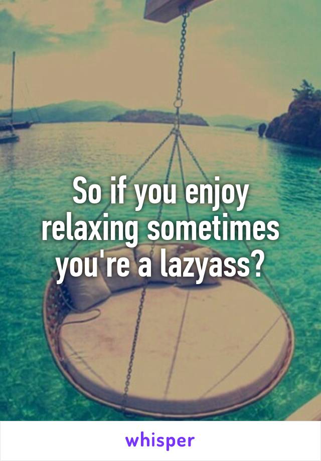 So if you enjoy relaxing sometimes you're a lazyass?