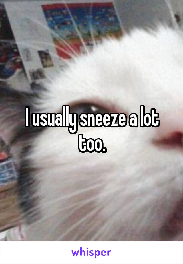 I usually sneeze a lot too.
