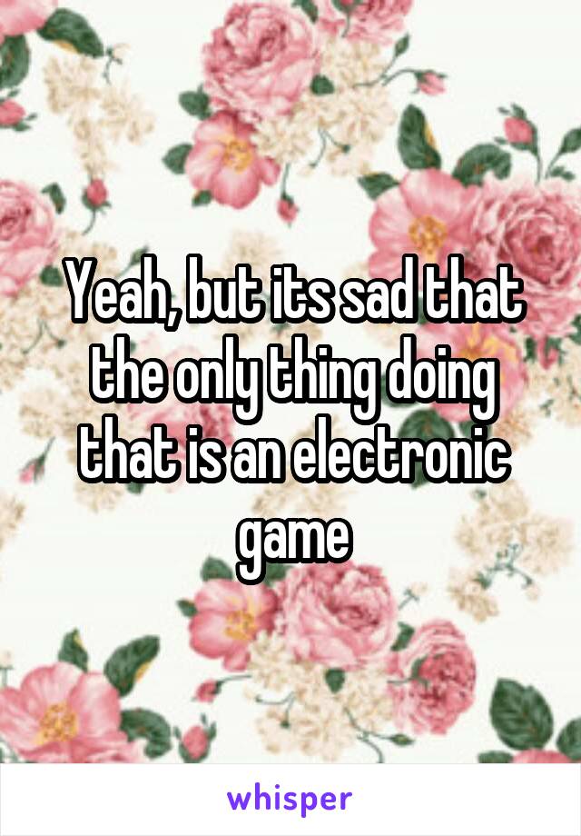 Yeah, but its sad that the only thing doing that is an electronic game