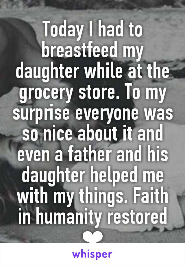 Today I had to breastfeed my daughter while at the grocery store. To my surprise everyone was so nice about it and even a father and his daughter helped me with my things. Faith in humanity restored ❤