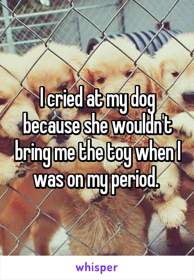 I cried at my dog because she wouldn't bring me the toy when I was on my period. 