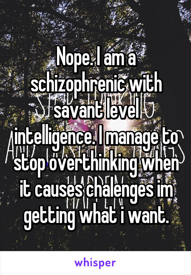 Nope. I am a schizophrenic with savant level intelligence. I manage to stop overthinking when it causes chalenges im getting what i want.