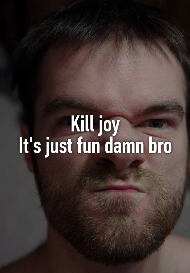 kill-joy-it-s-just-fun-damn-bro