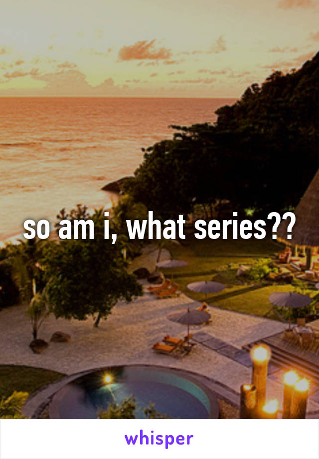 so am i, what series??