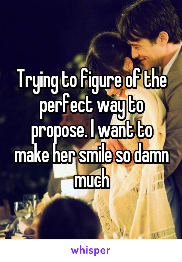 Trying to figure of the perfect way to propose. I want to make her smile so damn much