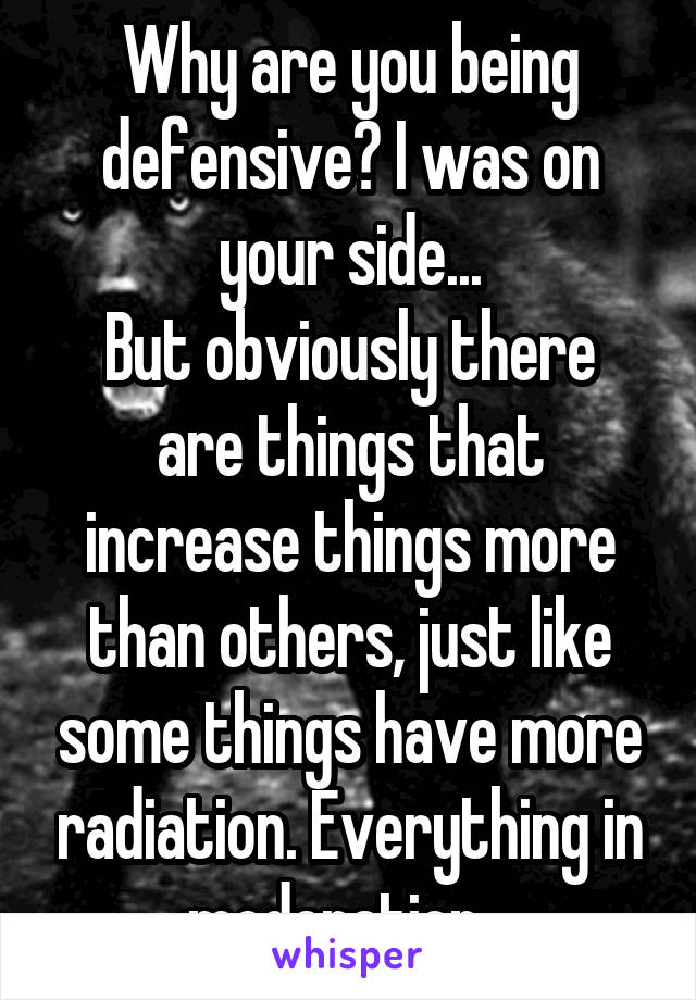 Why are you being defensive? I was on your side...
But obviously there are things that increase things more than others, just like some things have more radiation. Everything in moderation...