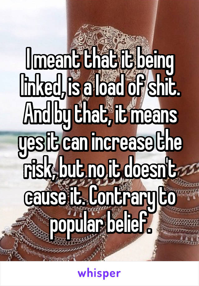 I meant that it being linked, is a load of shit. And by that, it means yes it can increase the risk, but no it doesn't cause it. Contrary to popular belief.