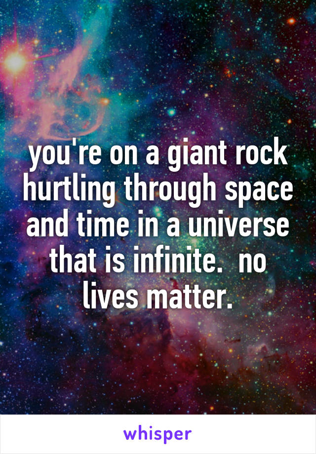 you're on a giant rock hurtling through space and time in a universe that is infinite.  no lives matter.