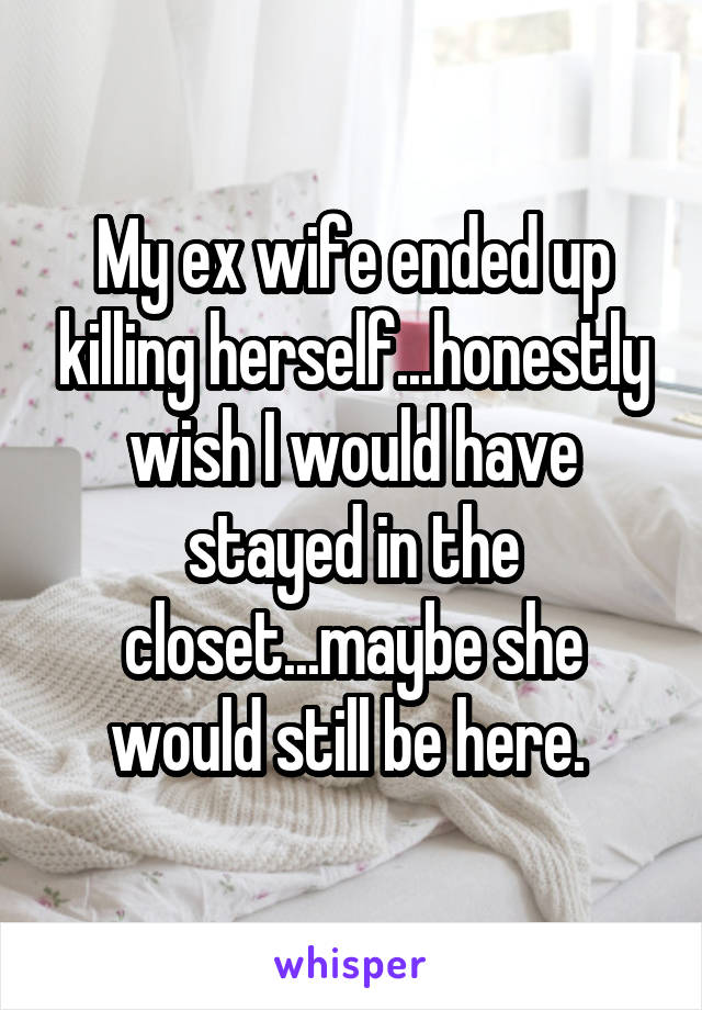 My ex wife ended up killing herself...honestly wish I would have stayed in the closet...maybe she would still be here. 