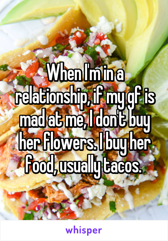 When I'm in a relationship, if my gf is mad at me, I don't buy her flowers. I buy her food, usually tacos. 