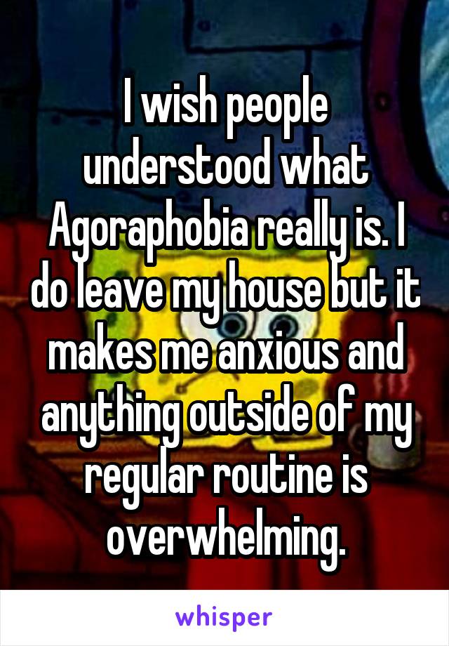 I wish people understood what Agoraphobia really is. I do leave my house but it makes me anxious and anything outside of my regular routine is overwhelming.