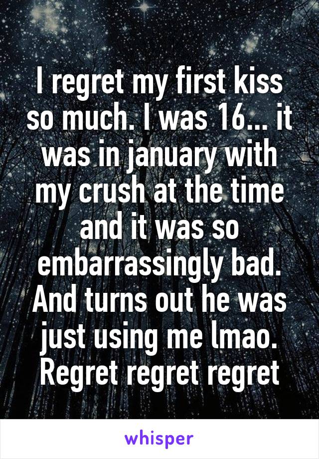 I regret my first kiss so much. I was 16... it was in january with my crush at the time and it was so embarrassingly bad. And turns out he was just using me lmao. Regret regret regret
