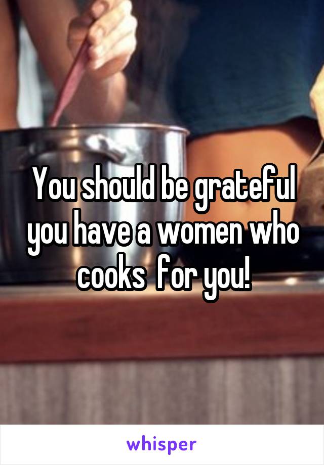 You should be grateful you have a women who cooks  for you!