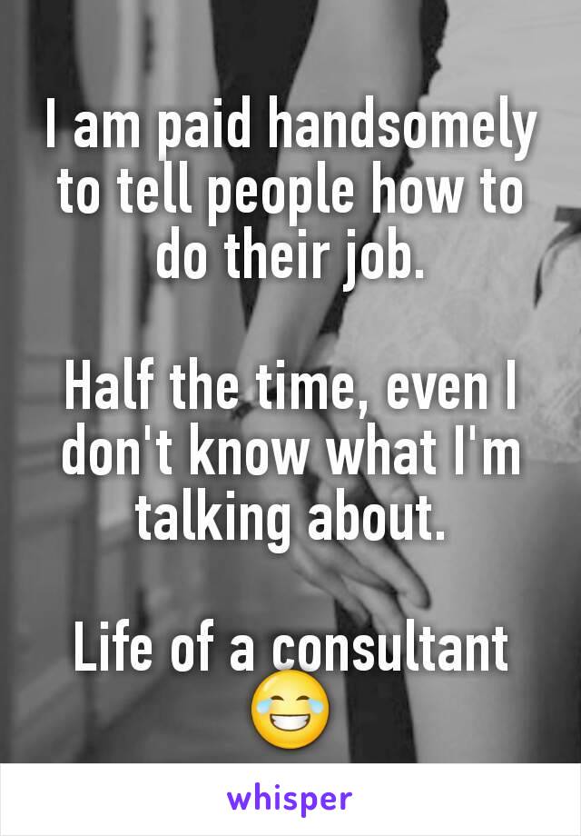 I am paid handsomely to tell people how to do their job.

Half the time, even I don't know what I'm talking about.

Life of a consultant😂