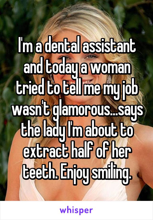 I'm a dental assistant and today a woman tried to tell me my job wasn't glamorous...says the lady I'm about to extract half of her teeth. Enjoy smiling.