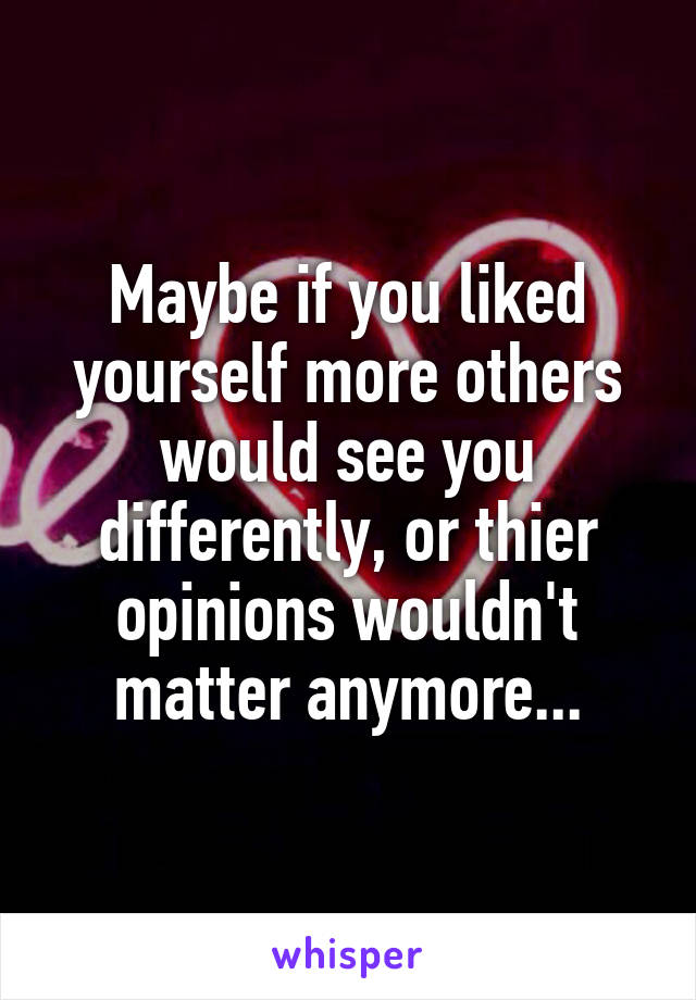 Maybe if you liked yourself more others would see you differently, or thier opinions wouldn't matter anymore...